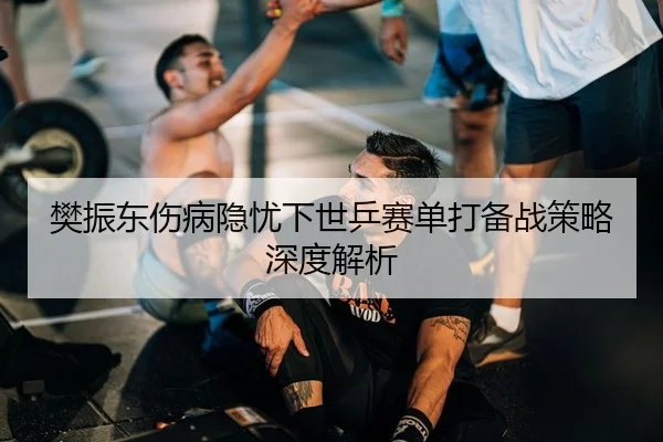 樊振东伤病隐忧下世乒赛单打备战策略深度解析