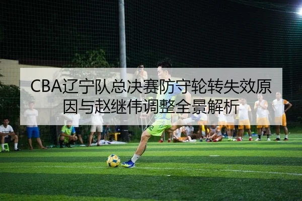 CBA辽宁队总决赛防守轮转失效原因与赵继伟调整全景解析